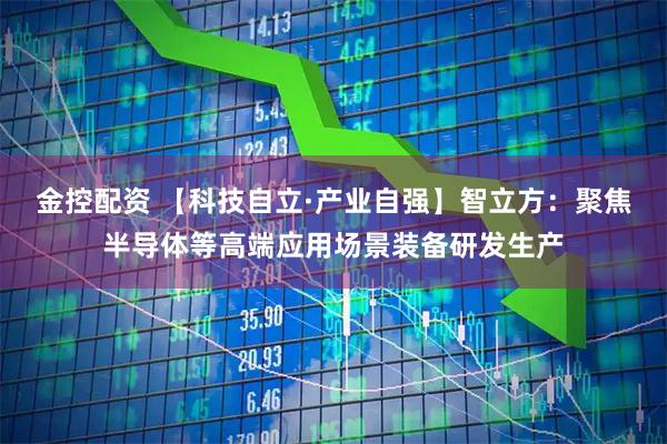 金控配资 【科技自立·产业自强】智立方：聚焦半导体等高端应用场景装备研发生产