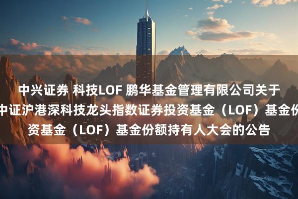 中兴证券 科技LOF 鹏华基金管理有限公司关于以通讯方式召开鹏华中证沪港深科技龙头指数证券投资基金（LOF）基金份额持有人大会的公告