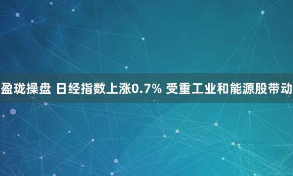 盈珑操盘 日经指数上涨0.7% 受重工业和能源股带动