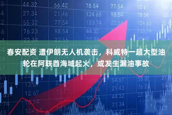 春安配资 遭伊朗无人机袭击，科威特一超大型油轮在阿联酋海域起火，或发生漏油事故
