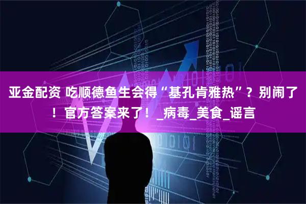亚金配资 吃顺德鱼生会得“基孔肯雅热”?别闹了!官方答案来了!_病毒_美食_谣言