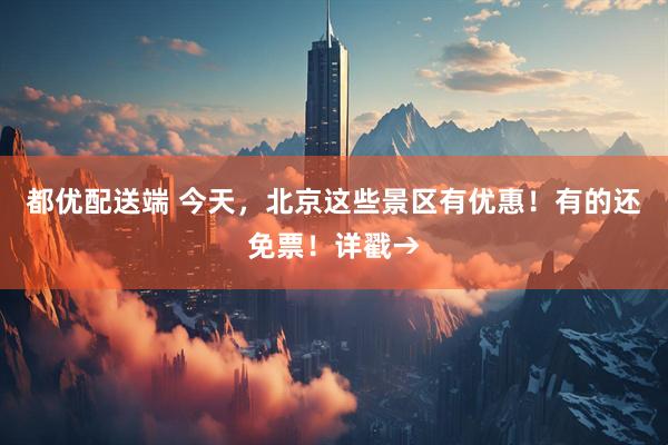 都优配送端 今天，北京这些景区有优惠！有的还免票！详戳→