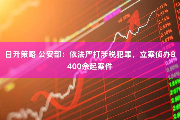 日升策略 公安部：依法严打涉税犯罪，立案侦办8400余起案件
