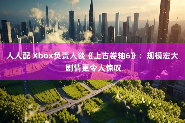 人人配 Xbox负责人谈《上古卷轴6》：规模宏大 剧情更令人惊叹